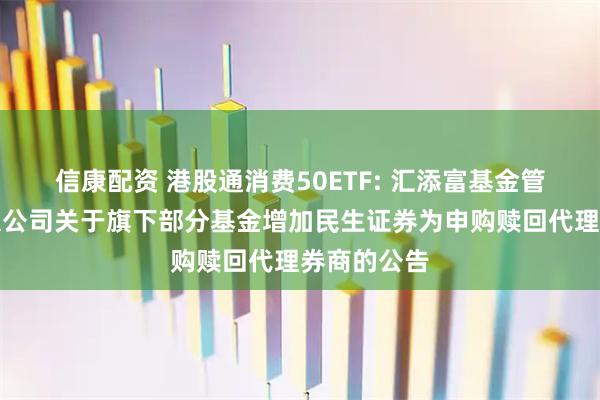 信康配资 港股通消费50ETF: 汇添富基金管理股份有限公司关于旗下部分基金增加民生证券为申购赎回代理券商的公告