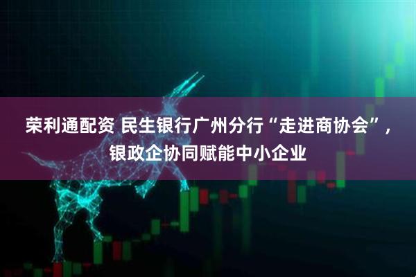 荣利通配资 民生银行广州分行“走进商协会”，银政企协同赋能中小企业