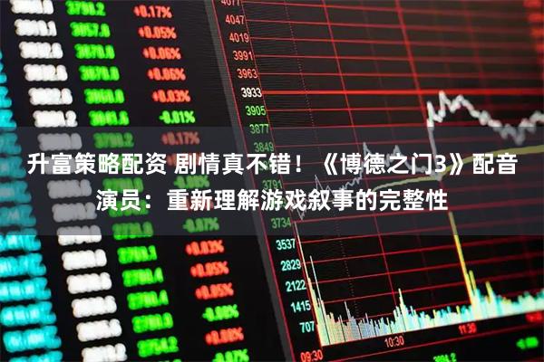升富策略配资 剧情真不错！《博德之门3》配音演员：重新理解游戏叙事的完整性