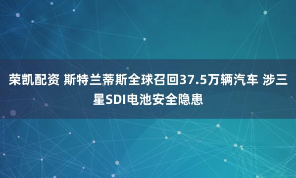 荣凯配资 斯特兰蒂斯全球召回37.5万辆汽车 涉三星SDI电池安全隐患