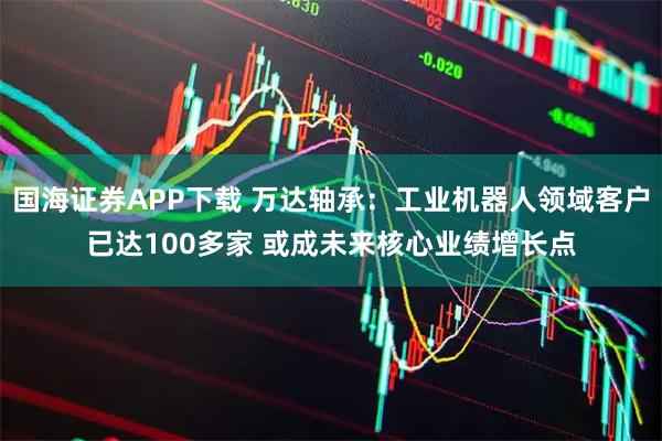 国海证券APP下载 万达轴承：工业机器人领域客户已达100多家 或成未来核心业绩增长点