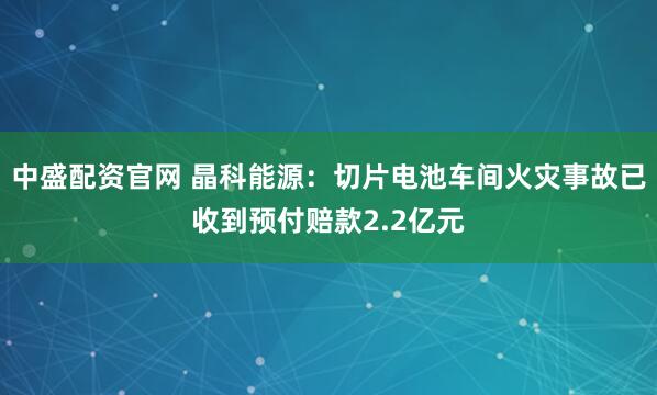 中盛配资官网 晶科能源：切片电池车间火灾事故已收到预付赔款2.2亿元