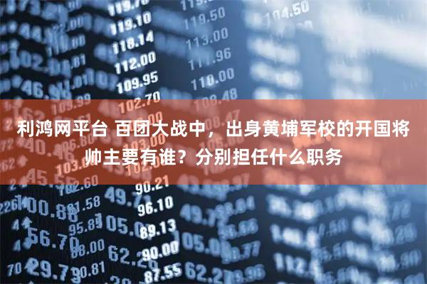 利鸿网平台 百团大战中，出身黄埔军校的开国将帅主要有谁？分别担任什么职务