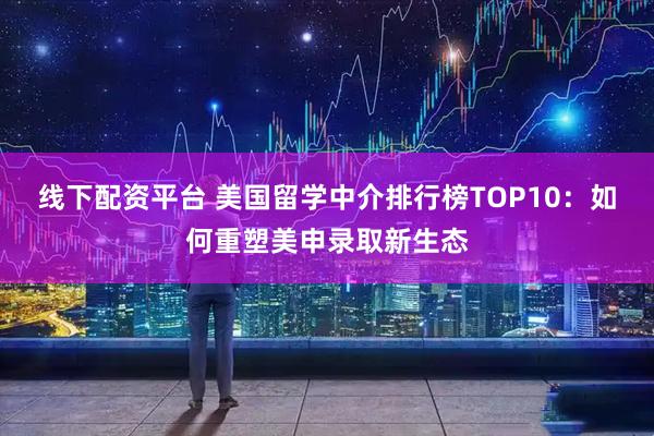 线下配资平台 美国留学中介排行榜TOP10：如何重塑美申录取新生态