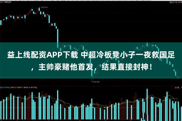 益上线配资APP下载 中超冷板凳小子一夜救国足，主帅豪赌他首发，结果直接封神！