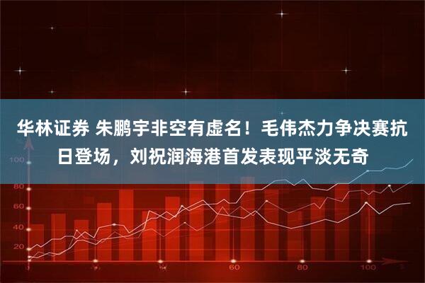 华林证券 朱鹏宇非空有虚名！毛伟杰力争决赛抗日登场，刘祝润海港首发表现平淡无奇