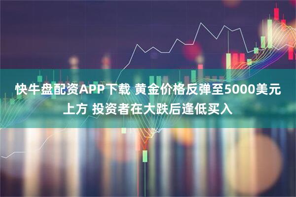快牛盘配资APP下载 黄金价格反弹至5000美元上方 投资者在大跌后逢低买入