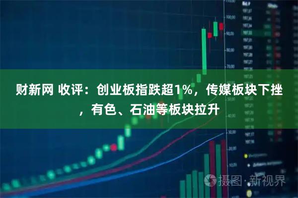 财新网 收评：创业板指跌超1%，传媒板块下挫，有色、石油等板块拉升