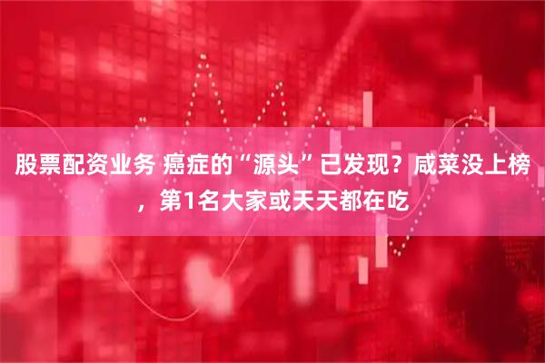 股票配资业务 癌症的“源头”已发现？咸菜没上榜，第1名大家或天天都在吃