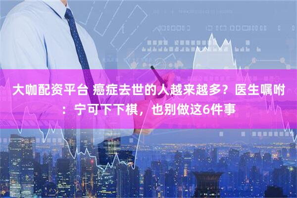 大咖配资平台 癌症去世的人越来越多？医生嘱咐：宁可下下棋，也别做这6件事