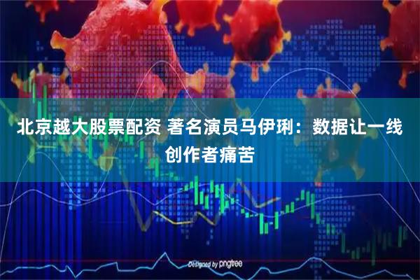 北京越大股票配资 著名演员马伊琍：数据让一线创作者痛苦