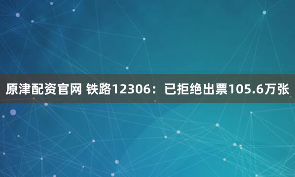 原津配资官网 铁路12306:已拒绝出票105.6万张