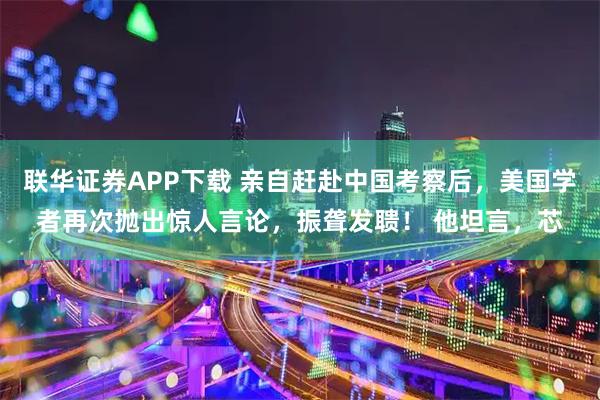 联华证券APP下载 亲自赶赴中国考察后，美国学者再次抛出惊人言论，振聋发聩！ 他坦言，芯
