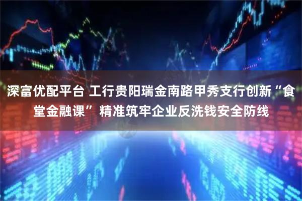 深富优配平台 工行贵阳瑞金南路甲秀支行创新“食堂金融课” 精准筑牢企业反洗钱安全防线