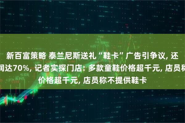 新百富策略 泰兰尼斯送礼“鞋卡”广告引争议, 还被曝加盟利润达70%, 记者实探门店: 多款童鞋价格超千元, 店员称不提供鞋卡